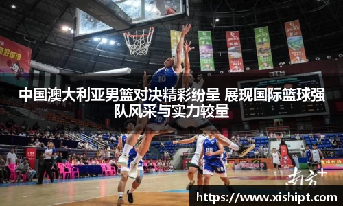 中国澳大利亚男篮对决精彩纷呈 展现国际篮球强队风采与实力较量